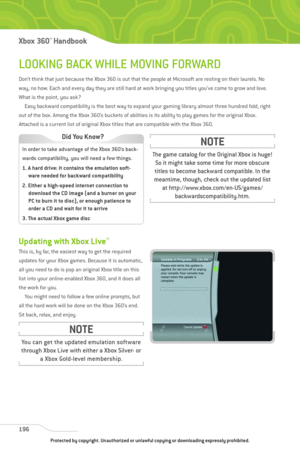 Page 201
LOOKING BACK WHILE MOVING FORWARD
Don’t think that just because the Xbox 360 is out that the people at Microsoft are resting on their laurels. No
way, no how. Each and every day they are still hard at work bringing you titles you’ve come to grow and love.
What is the point, you ask?Easy backward compatibility is the best way to expand your gaming library almost three hundred fold, right
out of the box. Among the Xbox 360’s buckets of abilities is its ability to play games for the original Xbox.
Attached...