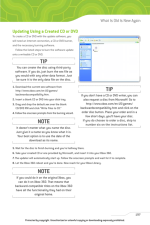 Page 202
Updating Using a Created CD or DVD
To create a CD or DVD with the update software, you
will need an Internet connection, a CD or DVD burner,
and the necessary burning software. Follow the listed steps to burn the software update
onto a writeable CD or DVD.
1. Download the current xex software from
http://www.xbox.com/en-US/games/
backwardscompatibility.htm.
2. Insert a blank CD or DVD into your disk tray.
3. Drag and drop the default.xex over the blank
CD/DVD RW and click “Write Files to CD.”
4. Follow...