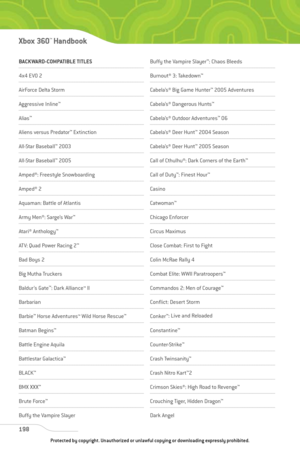 Page 203
BACKWARD-COMPATIBLE TITLES
4x4 EVO 2 
AirForce Delta Storm
Aggressive Inline™
Alias™
Aliens versus Predator ™
Extinction
All-Star Baseball ™
2003 
All-Star Baseball ™
2005 
Amped®: Freestyle Snowboarding
Amped® 2 
Aquaman: Battle of Atlantis 
Army Men®: Sarge’s War ™
Atari® Anthology™
ATV: Quad Power Racing 2 ™
Bad Boys 2 
Big Mutha Truckers 
Baldur ’s Gate™
: Dark Alliance™ II
Barbarian
Barbie ™
Horse Adventures™ Wild Horse Rescue ™
Batman Begins™
Battle Engine Aquila
Battlestar Galactica ™
BL ACK™
BMX...