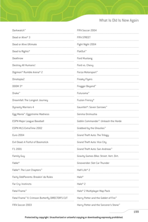 Page 204
Darkwatch™
Dead or Alive® 3
Dead or Alive Ultimate
Dead to Rights® 
Deathrow
Destroy All Humans!
Digimon® Rumble Arena® 2 
Dinotopia2
DOOM 3®
Drake™
Dreamfall: The Longest Journey 
Dynasty Warriors 4
Egg Mania ™
: Eggstreme Madness
ESPN Major League Baseball 
ESPN MLS ExtraTime 2002
Euro 2004
Evil Dead: A Fistful of Boomstick
F1 2001
Family Guy
Fable ®
Fable®: The Lost Chapters ™
Fairly OddParents: Breakin’ da Rules
Far Cry: Instincts
Fatal Frame™
Fatal Frame™
II: Crimson Butterfly DIRECTOR’S CUT 
FIFA...