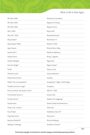 Page 206
NFL Blitz 2002
NFL Blitz 2003
NFL Blitz 2004
NHL® 2004
NHL Hitz™
2003
Ninja Gaiden®
Ninja Gaiden® Black
Open Season
Outlaw Golf 2
Outlaw Tennis 
Outlaw Volleyball
Over the Hedge ™
Pariah
Phantom Crash ™
Pinball Hall of Fame ™
Pitfall®: The Lost Expedition ™
Predator Concrete Jungle™
Prince of Persia: The Sands of Time ™
Pro Evolution Soccer 5
Pro Race Driver™
Psychonauts
Pump It Up™
: Exceed
Pure Pinball
Puyo Pop Fever2
Quantum Redshift®
RalliSport Challenge
Rainbow Six Lockdown
Rapala Pro Fishing...