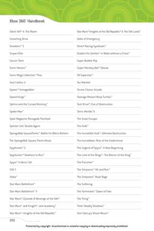 Page 207
Silent Hill® 4: The Room
Smashing Drive 
Sneakers™
5 
Sniper Elite
Soccer Slam
Sonic Heroes ™
Sonic Mega Collection ™
Plus
Soul Calibur 2
Spawn® Armageddon
Speed Kings ™
Sphinx and the Cursed Mummy ™
Spider-Man™
Splat Magazine Renegade Paintball
Splinter Cell: Double Agent
SpongeBob SquarePants ™
: Battle for Bikini Bottom
The SpongeBob Square Pants Movie
SpyHunter® 2
SpyHunter:® Nowhere to Run ™
Spyro™
A Hero’s Tail
SSX 3
Stake ™
Star Wars Battlefront ™
Star Wars Battlefront™
II 
Star Wars®: Episode...