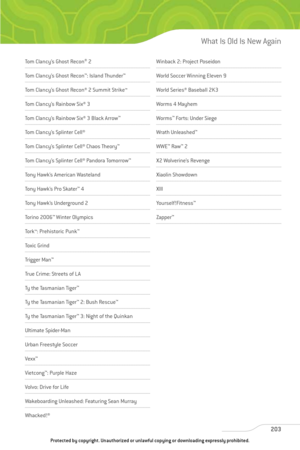 Page 208
203
What Is Old Is New Again
Tom Clancy’s Ghost Recon®
2
Tom Clancy’s Ghost Recon ™
: Island Thunder ™
Tom Clancy’s Ghost Recon® 2 Summit Strike™
Tom Clancy’s Rainbow Six® 3
Tom Clancy’s Rainbow Six® 3 Black Arrow ™
Tom Clancy’s Splinter Cell®
Tom Clancy’s Splinter Cell® Chaos Theory™
Tom Clancy’s Splinter Cell® Pandora Tomorrow ™
Tony Hawk’s American Wasteland
Tony Hawk’s Pro Skater™
4
To n y  Ha w k ’s  U n d e rg r o u n d  2
Torino 2006 ™
Winter Olympics 
Tork™: Prehistoric Punk ™
Toxic Grind
Tr ig...