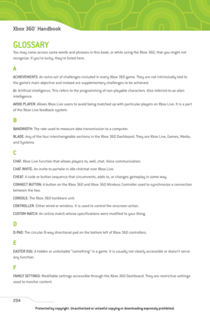 Page 209
GLOSSARY
You may come across some words and phrases in this book, or while using the Xbox 360, that you might not
recognize. If you’re lucky, they’re listed here.
A
ACHIEVEMENTS: An extra set of challenges included in every Xbox 360 game. They are not intrinsically tied to
the game’s main objective and instead are supplementary challenges to be achieved.
AI : Artificial intelligence. This refers to the programming of non-playable characters. Also referred to as alien
intelligence.
AVOID PLAYER : Allows...