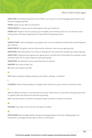 Page 210
FAMILY ZONE: The family-friendly Gamer Zone of Xbox Live. Its focus is on clean language, polite etiquette, and
family-friendly gaming habits.
FRIEND : Anyone on your Xbox Live friends list. 
FRIEND REQUEST : A request sent to another gamer to join your friends list.
FRIENDS LIST : People on this list comprise your immediate circle of friends online. You can view their recent
activity online, and they are typically easier to get ahold of for gaming sessions.
G
GAMER PICTURE : A picture displayed on your...