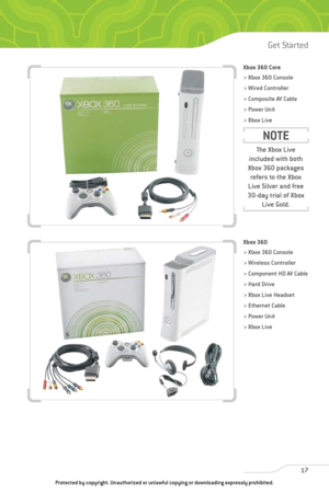 Page 22
Xbox 360 Core
> Xbox 360 Console
> Wired Controller
> Composite AV Cable
> Power Unit
> Xbox Live 
Xbox 360
> Xbox 360 Console
> Wireless Controller
> Component HD AV Cable
> Hard Drive
> Xbox Live Headset
> Ethernet Cable
> Power Unit
> Xbox Live 
17
Get Started

The Xbox Live
included with both
Xbox 360 packages refers to the Xbox
Live Silver and free
30-day trial of Xbox Live Gold.
NOTE
Protected by copyright. Unauthorized or unlawful copying or downloading \
expressly prohibited.  