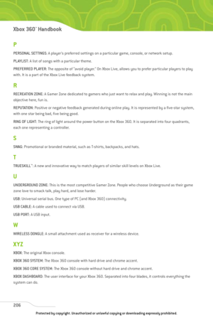 Page 211
P
PERSONAL SETTINGS: A player’s preferred settings on a particular game, console, or network setup.
PLAYLIST : A list of songs with a particular theme.
PREFERRED PLAYER : The opposite of “avoid player.” On Xbox Live, allows you to prefer particular players to play
with. It is a part of the Xbox Live feedback system.
R
RECREATION ZONE : A Gamer Zone dedicated to gamers who just want to relax and play. Winning is not the main
objective here, fun is. 
REPUTATION : Positive or negative feedback generated...