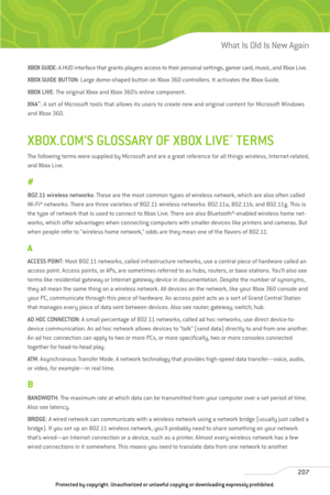 Page 212
XBOX GUIDE: A HUD interface that grants players access to their personal settings, gamer card, music, and Xbox Live.
XBOX GUIDE BUTTON : Large dome-shaped button on Xbox 360 controllers. It activates the Xbox Guide.
XBOX LIVE : The original Xbox and Xbox 360’s online component.
XNA ™
: A set of Microsoft tools that allows its users to create new and original content for Microsoft Windows
and Xbox 360.
XBOX.COM’S GLOSSARY OF XBOX LIVE®TERMS
The following terms were supplied by Microsoft and are a great...