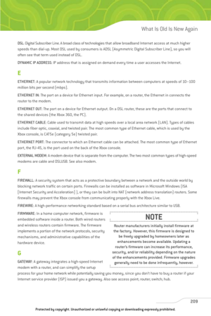 Page 214
DSL: Digital Subscriber Line. A broad class of technologies that allow broadband Internet access at much higher
speeds than dial-up. Most DSL used by consumers is ADSL (Asymmetric Digital Subscriber Line), so you will
often see that term used instead of DSL.
DYNAMIC IP ADDRESS : IP address that is assigned on demand every time a user accesses the Internet.
E
ETHERNET: A popular network technology that transmits information between computers at speeds of 10–100
million bits per second (mbps).
ETHERNET IN...