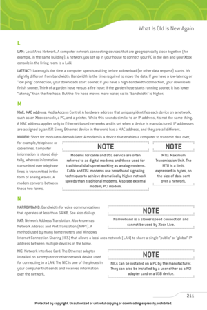 Page 216
L
LAN: Local Area Network. A computer network connecting devices that are geographically close together (for
example, in the same building). A network you set up in your house to connect your PC in the den and your Xbox
console in the living room is a LAN.
LATENCY : Latency is the time a computer spends waiting before a download (or other data request) starts. It’s
slightly different from bandwidth. Bandwidth is the time required to move the data. If you have a low-latency or
“low ping” connection, your...