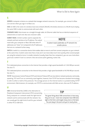 Page 218
S
SERVER: A computer or device on a network that manages network resources. For example, you connect to Xbox
Live servers when you sign in to Xbox Live.
SSID : An SSID is the name of a wireless local area network (WLAN). All wireless devices on a WLAN must employ
the same SSID in order to communicate with each other.
STANDARD CABLE : Also known as a straight-through cable. An Ethernet cable that has an identical sequence of
colored wires on each end. Also see crossover cable.
SUBNET MASK : A 32-bit...