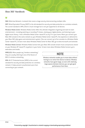 Page 219
W
WAN: Wide Area Network. A network that covers a large area by interconnecting multiple LANs.
WEP : Wired Equivalent Privacy (WEP) is the old standard for security and data protection on a wireless network.
The current standard is WPA, which is much stronger but is not yet supported on all devices.
Windows Media Center : Windows Media Center offers the ultimate integration of gaming and room-to-room
entertainment—including watching or recording TV shows, viewing your digital photos, and listening to...