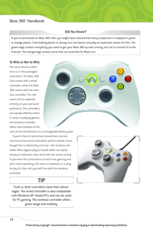 Page 23
To Wire or Not to Wire
The most obvious differ-
ence is in the packaged
controllers. The Xbox 360
Core comes with a wired
controller, while the Xbox
360 comes with the wire-
less controller. The rele-
vance of this depends
entirely on your personal
preference. The controllers
are equally effective when
it comes to playing games;
the wireless controller
offers more freedom at the
cost of two AA batteries or a rechargeable battery pack.If you’re fond of old-school conventions and are
convinced that wired...