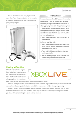 Page 30
Now all that’s left to do is plug in your wired
controller. Press the power button on the console
or the Xbox Guide button on your controller, and
your journey begins.
Coming at You Live
While Xbox Live for the original
Xbox had a huge impact on gam-
ing, the updated service for the
Xbox 360 takes its predecessor
a long way down the evolutionary
path. Xbox Live now lets you do much more than play games online.  There are two types of Xbox Live Memberships: Silver and Gold. To get on Xbox Live, you need...