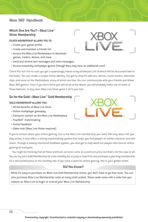 Page 31
Which One Are You?—Xbox Live®
Silver Membership
SILVER MEMBERSHIP ALLOWS YOU TO:> Create your gamer profile.
> Create and maintain a friends list.
> Access the Xbox Live Marketplace to download games, trailers, demos, and more.
> Send and receive text messages and voice messages.
> Access massively multiplayer games (though they may have an additional cost).
Check this out: For no cost you get a surprisingly robust array of features (all of which will be discussed later in
the book). You can create a...