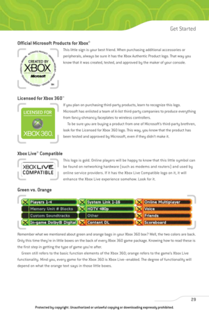 Page 34
Official Microsoft Products for Xbox®
This little sign is your best friend. When purchasing additional accessories or
peripherals, always be sure it has the Xbox Authentic Product logo. That way you
know that it was created, tested, and approved by the maker of your console.
Licensed for Xbox 360™
If you plan on purchasing third-party products, learn to recognize this logo.
Microsoft has enlisted a team of A-list third-party companies to produce everything
from fancy-shmancy faceplates to wireless...