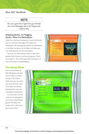 Page 43
Shopping Sprees, not Fragging
Sprees—Xbox Live Marketplace
Aside from chatting and keeping in touch with friends,
you can also take advantage of the Xbox Live
Marketplace. By choosing either Xbox Live Marketplace
or the Xbox Live banner on the Xbox Live blade, you
can instantly jump into the marketplace.There you can download all matter of Xbox 360
goodies from themes to entirely new games. Check
out chapter 6, “This Little Gamer Went to Market,” for
more on the Xbox Live Marketplace.
The Games Blade...