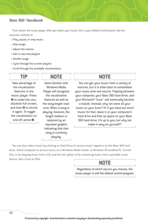Page 47
First, there’s the music player. After you select your music, this is your default control panel. Use the
onscreen controls to:
> Play, pause, or stop music.
> Skip songs.
> Adjust the volume.
> Edit or save the playlist.
> Shuffle songs.
> Cycle through the current playlist.
> Scroll through the available visualizations.
You can also select music by clicking on Hard Drive to access music ripped on to the Xbox 360 hard
drive. Select Computer to access music on a Windows Media Center- or Windows...