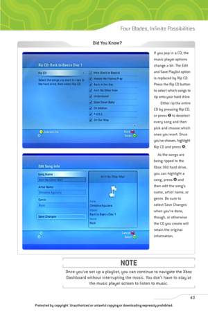 Page 48
43
Four Blades, Infinite Possibilities

Once you’ve set up a playlist, you can continue to navigate the XboxDashboard without interrupting the music. You don’t have to stay at the music player screen to listen to music.
NOTE

If you pop in a CD, the
music player options
change a bit. The Edit
and Save Playlist option
is replaced by Rip CD.
Press the Rip CD button
to select which songs to
rip onto your hard drive.
Either rip the entire
CD by pressing Rip CD,
or press  4to deselect
every song and then...