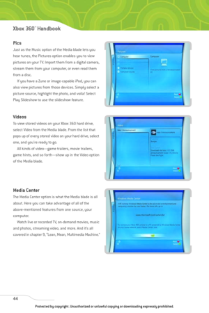 Page 49
44
Xbox 360™Han dbook

Pics
Just as the Music option of the Media blade lets you
hear tunes, the Pictures option enables you to view
pictures on your TV. Import them from a digital camera,
stream them from your computer, or even read them
from a disc.If you have a Zune or image-capable iPod, you can
also view pictures from those devices. Simply select a
picture source, highlight the photo, and voila! Select
Play Slideshow to use the slideshow feature.
Videos
To view stored videos on your Xbox 360 hard...