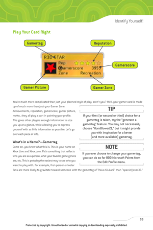 Page 60
Play Your Card Right
You’re much more complicated than just your planned style of play, aren’t you? Well, your gamer card is made
up of much more than just your Gamer Zone.
Achievements, reputation, gamerscore, gamer picture,
motto...they all play a part in painting your profile.
This gives other players enough information to size
you up at a glance, while allowing you to express
yourself with as little information as possible. Let’s go
over each piece of info.
What’s in a Name?—Gamertag
Come on, you...