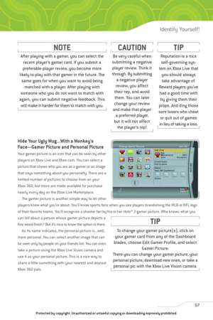 Page 62
Hide Your Ugly Mug...With a Monkey’s
Face—Gamer Picture and Personal Picture
Your gamer picture is an icon that can be seen by other
players on Xbox Live and Xbox.com. You can select a
picture that shows who you are as a gamer or an image
that says something about you personally. There are a
limited number of pictures to choose from on your
Xbox 360, but more are made available for purchase
nearly every day on the Xbox Live Marketplace.The gamer picture is another simple way to let other
players know...