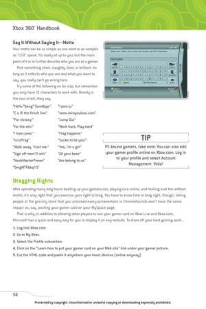 Page 63
Say It Without Saying It—Motto
Your motto can be as simple as one word or as complex
as “l33t” speak. It’s really all up to you, but the main
point of it is to further describe who you are as a gamer.Pick something short, naughty, bold, or brilliant. As
long as it reflects who you are and what you want to
say, you really can’t go wrong here.  Try some of the following on for size, but remember
you only have 21 characters to work with. Brevity is
the soul of wit, they say.
58
Xbox 360™Han dbook

PC-bound...