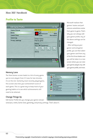 Page 65
Profile to Taste 
Microsoft realizes that
gamers’ tastes and pref-
erences sometimes evolve
from game to game. That’s
why you can always edit
your gamer profile. Any of
the above settings can be
changed.After setting up your
gamer card and gamer
profile, you can then select
your gamer card from any
of the first three blades and
you will be taken to a new
screen where you can view
your games played, rep, edit
your gamer profile, and more.
Memory Lane
The View Games screen leads to a list of every game...