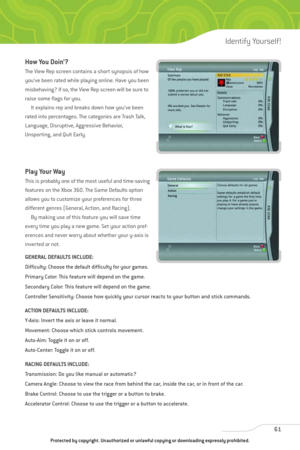 Page 66
How You Doin’?
The View Rep screen contains a short synopsis of how
you’ve been rated while playing online. Have you been
misbehaving? If so, the View Rep screen will be sure to
raise some flags for you.It explains rep and breaks down how you’ve been
rated into percentages. The categories are Trash Talk,
Language, Disruptive, Aggressive Behavior,
Unsporting, and Quit Early.
Play Your Way
This is probably one of the most useful and time-saving
features on the Xbox 360. The Game Defaults option
allows you...