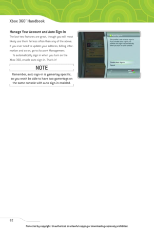 Page 67
Manage Your Account and Auto Sign-In
The last two features are great, though you will most
likely use them far less often than any of the above.
If you ever need to update your address, billing infor-
mation and so on, go to Account Management.To automatically sign in when you turn on the
Xbox 360, enable auto sign-in. That’s it!
62
Xbox 360™Han dbook

Remember, auto sign-in is gamertag specific,
so you won’t be able to have two gamertags on the same console with auto sign-in enabled.
NOTE
Protected by...