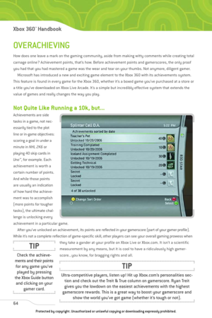 Page 69
OVERACHIEVING
How does one leave a mark on the gaming community, aside from making witty comments while creating total
carnage online? Achievement points, that’s how. Before achievement points and gamerscores, the only proof
you had that you had mastered a game was the wear and tear on your thumbs. Not anymore, diligent gamer.Microsoft has introduced a new and exciting game element to the Xbox 360 with its achievements system.
This feature is found in every game for the Xbox 360, whether it’s a boxed...
