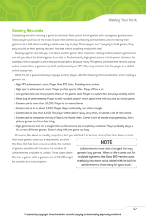 Page 72
67
Making Your Mark

Gaming Résumés
Completing a level or winning a game be damned! Xbox.com is full of gamers with outrageous gamerscores.
These players pull out all the stops to pad their profiles by unlocking achievements and increasing their
gamerscores. Talk about creating a whole new way to play! These players aren’t playing to beat games; they
play to build on their gaming résumé. Not that there’s anything wrong with that!Reading a gamer card tells you a lot about another gamer. More important,...