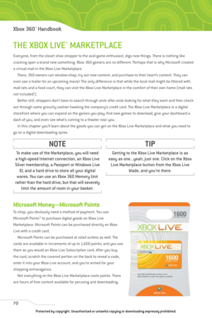 Page 75
THE XBOX LIVE®MARKETPLACE
Everyone, from the closet shoe shopper to the avid game enthusiast, digs new things. There is nothing like
cracking open a brand new something. Xbox 360 gamers are no different. Perhaps that is why Microsoft created
a virtual mall in the Xbox Live Marketplace.There, 360 owners can window-shop, try out new content, and purchase to their heart’s content. They can
even see a trailer for an upcoming movie! The only difference is that while the local mall might be littered with
mall...