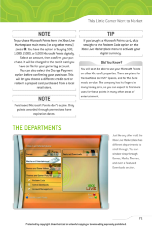 Page 76
THE DEPARTMENTS
Just like any other mall, the
Xbox Live Marketplace has
different departments to
stroll through. You can
window-shop through
Games, Media, Themes,
and even a Featured
Downloads section.
71
This Little Gamer Went to Market

To purchase Microsoft Points from the Xbox LiveMarketplace main menu (or any other menu)
press  3. You have the option of buying 500,
1,000, 2,000, or 5,000 Microsoft Points digitally.
Select an amount, then confirm your pur-
chase. It will be charged to the credit...