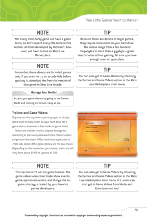 Page 80
Trailers and Game Videos
If you’re not the try-before-you-buy type, or simply
don’t want to make room on your hard drive for a
game demo, download a free trailer or game video.These are smaller chunks of game footage for
upcoming or previously released titles. These trailers
range from bite-sized 480p resolution appetizers to
720p side dishes (the game demos are the real meal).
Depending on the resolution you choose, their size will
vary from about 15MB to upward of 100.
75
This Little Gamer Went to...