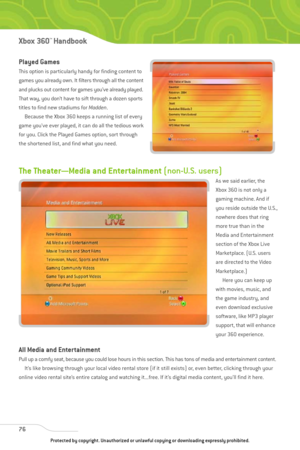 Page 81
The Theater—Media and Entertainment (non-U.S. users)
As we said earlier, the 
Xbox 360 is not only a
gaming machine. And if
you reside outside the U.S.,
nowhere does that ring
more true than in the
Media and Entertainment
section of the Xbox Live
Marketplace. (U.S. users
are directed to the Video
Marketplace.)
Here you can keep up
with movies, music, and
the game industry, and
even download exclusive
software, like MP3 player
support, that will enhance
your 360 experience.
All Media and Entertainment...