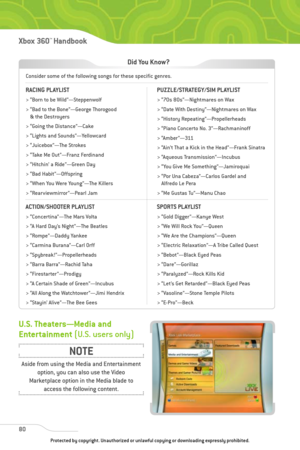 Page 85
80
Xbox 360™Han dbook

Consider some of the following songs for these specific genres.
Did You Know?
RACING PLAYLIST
> “Born to be Wild”—Steppenwolf
> “Bad to the Bone”—George Thorogood& the Destroyers
> “Going the Distance”—Cake
> “Lights and Sounds”—Yellowcard
> “Juicebox”—The Strokes
> “Take Me Out”—Franz Ferdinand
> “Hitchin’ a Ride”—Green Day
> “Bad Habit”—Offspring
> “When You Were Young”—The Killers
> “Rearviewmirror”—Pearl Jam
ACTION/SHOOTER PLAYLIST
> “Concertina”—The Mars Volta
> “A Hard Day’s...