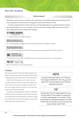 Page 87
82
Xbox 360™Han dbook

TV Shows
Missed your favorite TV show last night? Maybe it’s no
longer on the air and you just miss your favorite TV show?
Congratulations, you now have a TV show safety net.Aside from renting movies, U.S. users can also
purchase television shows old and new. Organized
much in the same way as the Movies section, you
can sift through seasons of shows or just hunt and
peck for your favorite episodes. TV shows are also offered up in different resolutions
at different prices. Just...