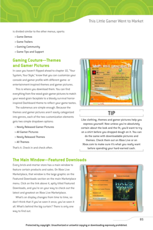 Page 90
85
This Little Gamer Went to Market

Gaming Couture—Themes
and Gamer Pictures 
In case you haven’t flipped ahead to chapter 10, “Your
System, Your Style,” know that you can customize your
console and gamer profile with different game- or
entertainment-inspired themes and gamer pictures.This is where you download them. You can find
everything from fine wood-grain gamer pictures to match
your wood-grain faceplate to a bloody survival horror-
inspired Dashboard theme to reflect your game tastes.  The...