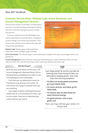 Page 91
86
Xbox 360™Han dbook

Customer Service Desk—Redeem Code, Active Download, and
Account Management Sections
The last three sections of the Xbox Live Marketplace
have less to do with actually purchasing something
and more to do with making the process smooth
and painless.To ensure a pleasant trip to the Marketplace, you
need an easy means to purchase points, change your
account settings, and monitor your purchases. Think
of this as the customer service desk at the mall, with
a map of the mall attached....