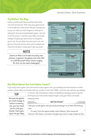 Page 94
Try Before You Buy
Games cost Microsoft Points, and Microsoft Points
cost hard-earned cash. That’s why every game found
in the arcade has a trial version that you can play free,
so you can make sure that the game is what you’re
looking for. Once you’ve downloaded a game—the trial
or the full version—it will be in your Xbox Live Arcade
catalog. This gives you quick access to the games
you’re into. You can delete the ones you’re not, and
get rid of any trial versions when you’re ready to pur-
chase the...