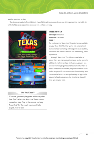 Page 100
wait for your turn to play. The classic gameplay in  Street Fighter II: Hyper Fighting lets you experience one of the games that started it all,
while its Xbox Live capabilities enhance it in a whole new way.
Texas Hold ’Em
Developer : TikGames
Publisher: TikGames
ESRB: T
The excitement of  Texas Hold ’Empoker is now available
on your Xbox 360. Whether you’re into solo no-limit
tournaments or competing online against seven buddies,
Texas Hold ’Em offers a realistic and entertaining poker
experience....