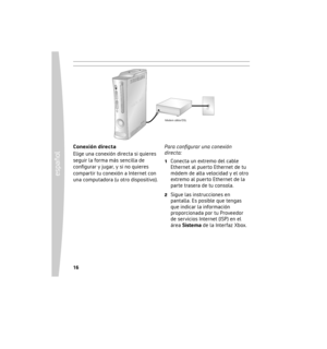 Page 1616
español
 17
Conexión directa
Elige una conexión directa si quieres 
seguir la forma más sencilla de 
conﬁgurar y jugar, y si no quieres 
compartir tu conexión a Internet con 
una computadora (u otro dispositivo). Para conﬁgurar una conexión 
directa:
1  Conecta un extremo del cable 
Ethernet al puerto Ethernet de tu 
módem de alta velocidad y el otro 
extremo al puerto Ethernet de la 
parte trasera de tu consola.
2  Sigue las instrucciones en pantalla. Es posible que tengas 
que indicar la información...