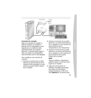 Page 1716
español
 17
Conexión directa
Elige una conexión directa si quieres 
seguir la forma más sencilla de 
conﬁgurar y jugar, y si no quieres 
compartir tu conexión a Internet con 
una computadora (u otro dispositivo). Para conﬁgurar una conexión 
directa:
1  Conecta un extremo del cable 
Ethernet al puerto Ethernet de tu 
módem de alta velocidad y el otro 
extremo al puerto Ethernet de la 
parte trasera de tu consola.
2  Sigue las instrucciones en pantalla. Es posible que tengas 
que indicar la información...