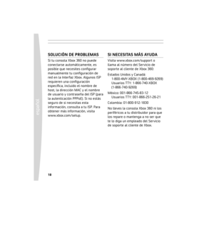 Page 1818
español
 19
SOLUCIÓN DE PROBLEMAS
Si tu consola Xbox 360 no puede 
conectarse automáticamente, es 
posible que necesites conﬁgurar 
manualmente tu conﬁguración de 
red en la Interfaz Xbox. Algunos ISP 
requieren una conﬁguración 
especíﬁca, incluido el nombre de 
host, la dirección MAC y el nombre 
de usuario y contraseña del ISP (para 
la autenticación PPPoE). Si no estás 
seguro de si necesitas esta 
información, consulta a tu ISP. Para 
obtener más información, visita 
www.xbox.com/setup. 
SI...