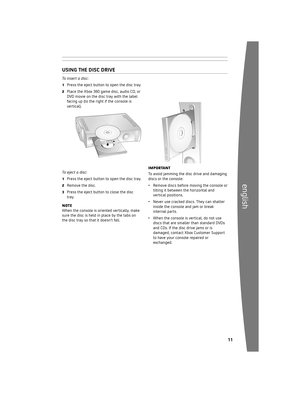Page 120 
english
To insert a disc:
1	 Press	the 	eject 	button 	to 	open 	the 	disc 	tray.
2	Place 	the 	Xbox 	360 	game 	disc, 	audio 	CD, 	or	
DVD 	movie 	on 	the 	disc 	tray 	with 	the 	label	
facing 	up 	(to 	the 	right 	if 	the 	console 	is	
vertical).
To eject a disc:
1	 Press 	the 	eject 	button 	to 	open 	the 	disc 	tray.
2	 Remove 	the 	disc.
3	 Press 	the 	eject 	button 	to 	close 	the 	disc	
tray.
n OTEWhen 	the 	console 	is 	oriented 	vertically, 	make	
sure 	the 	disc 	is 	held...