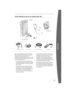 Page 28262
français
Cordon dalimentation Alimentation
Xbox 360 Console
Manette sans fl
Câble Ethernet Piles
Disque dur 
amovible
Câble audio/vidéo Manuels
dutilisation(2)
Micro/
casque
	
2 	 Votre 	con sole	de 	jeu 	et 	de 	loisirs	
Xbox 	360
 28 	 Choisissez 	un 	e m
 placement	pour	
votre 	console
 29 	 Connectez 	la 	c o
 nsole	à 	votre	
téléviseur 	et 	à 	votre 	système	
audio
 3 	 B ranchez
	la 	c o
 nsole	à 	une 	source	
d’alimentation
 32 	 La manette sans fil Xbox 360...