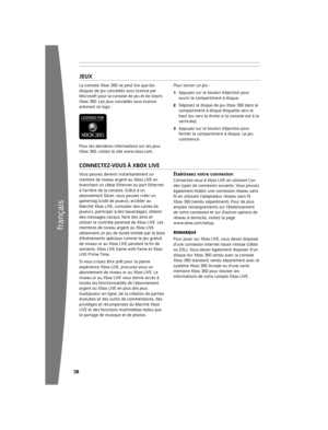 Page 3938
français
39
Modem câble/DSL
JeuX
La	console	Xbox	360	ne	peut	lire	que	les	
disques	de	jeu	concédés	sous	licence	par	
Microsoft	pour	la	console	de	jeu	et	de	loisirs	
Xbox	360.	Les	jeux	concédés	sous	licence	
arborent	ce	logo	:
Pour	les	dernières	informations	sur	les	jeux	
Xbox	360,	visitez	le	site	www.xbox.com.Pour lancer un jeu :
1	 Appuyez	sur	le	bouton	d’éjection	pour	
ouvrir	le	compartiment	à	disque.
2	 Déposez	le	disque	de	jeu	Xbox	360	dans	le	compartiment	à	disque	étiquette	vers	le	
haut	(ou...