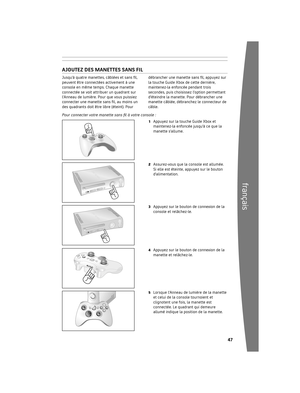 Page 48464
français
Grâce 	au 	disque 	dur 	Xbox 	360 	(compris) 	ou 	à	
une 	carte 	mémoire 	Xbox 	360 	(vendue	
séparément), 	vous 	pouvez 	enregistrer 	des	
parties et d’autres fichiers multimédias, ainsi 
que 	v o

us	inscrire 	à 	Xbox 	LIVE.
r etirez et réinstallez votre disque durVotre 	console 	Xbox 	360 	est 	livrée 	avec 	un	
disque 	dur 	intégré. 	Si 	vous 	devez 	l’enlever,	
suivez 	les 	procédures 	ci-dessous 	relatives 	au	
retrait 	et 	à 	la 	réinstallation.
Pour...