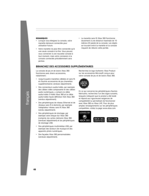 Page 4948
français
49
La	console	de	jeu	et	de	loisirs	Xbox	360	
fonctionne	avec	divers	accessoires,	
notamment	:
•  Jusqu’à quatre manettes câblées et sans fi l 
et	d’autres	accessoires	de	jeu	(manettes	
supplémentaires	vendues	séparément).
•	 Des	connecteurs	audio/vidéo,	par	exemple:	 des	câbles	vidéo	composante	et	des	câbles	
audio	numériques,	y	compris	le	câble	
audio/vidéo	S-Vidéo	Xbox	360	et	le	câble	
audio/vidéo haute défi nition VGA Xbox 360 
(vendus	séparément).
•	 Des	périphériques	de	réseau...